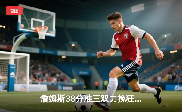 詹姆斯38分准三双力挽狂澜 湖人加时险胜凯尔特人迎六连胜