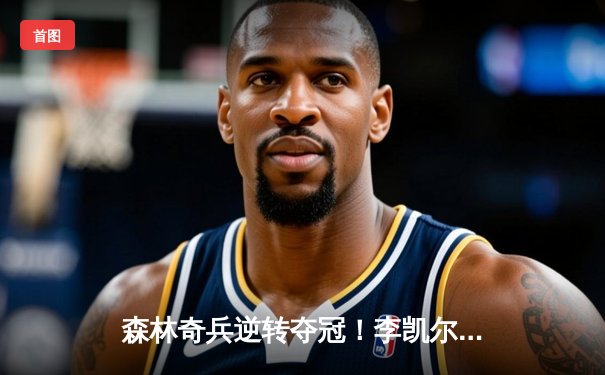 森林奇兵逆转夺冠！李凯尔35+10+7率队加时险胜，怀旧主题赛引爆球迷狂欢