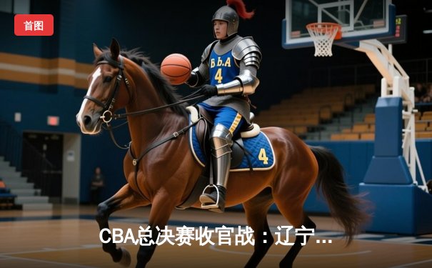 CBA总决赛收官战：辽宁本钢加时险胜浙江广厦 成功卫冕总冠军