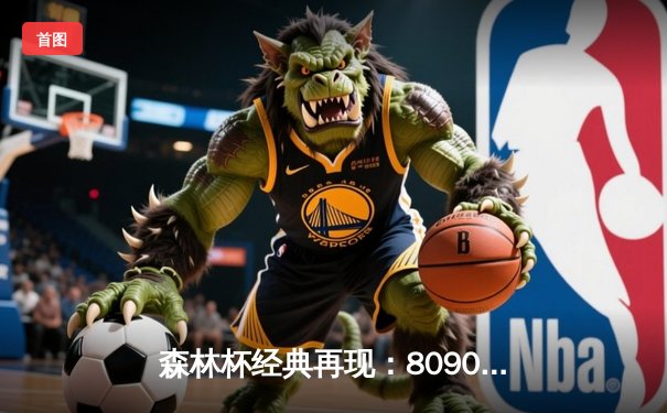 森林杯经典再现：8090联队加时绝杀闪耀怀旧之夜